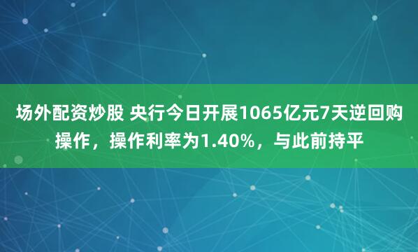 场外配资炒股 央行今日开展1065亿元7天逆回购操作，操作利率为1.40%，与此前持平