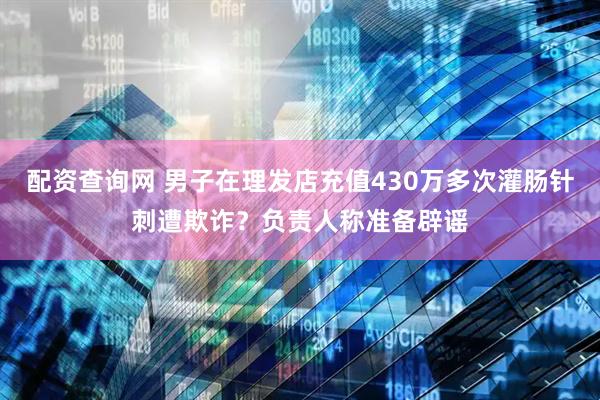 配资查询网 男子在理发店充值430万多次灌肠针刺遭欺诈？负责人称准备辟谣