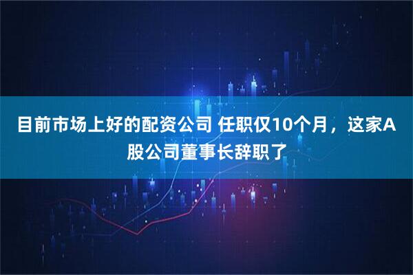 目前市场上好的配资公司 任职仅10个月，这家A股公司董事长辞职了