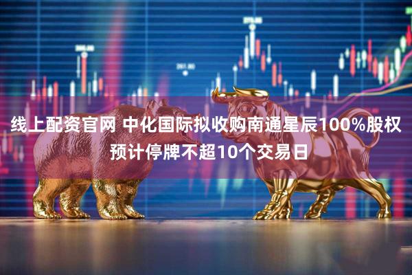 线上配资官网 中化国际拟收购南通星辰100%股权 预计停牌不超10个交易日