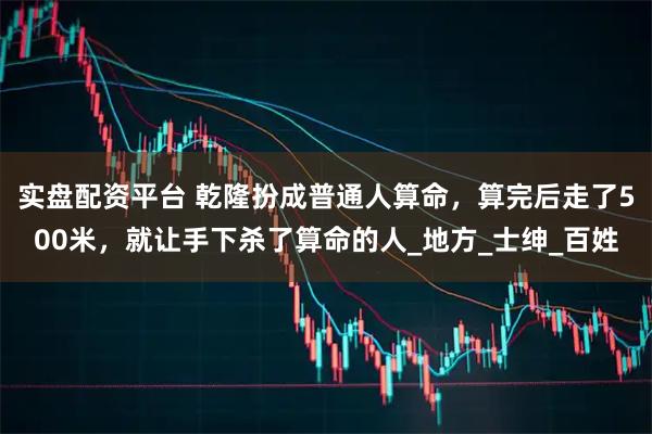 实盘配资平台 乾隆扮成普通人算命，算完后走了500米，就让手下杀了算命的人_地方_士绅_百姓
