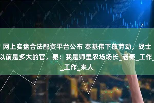 网上实盘合法配资平台公布 秦基伟下放劳动，战士问他以前是多大的官，秦：我是师里农场场长_老秦_工作_来人