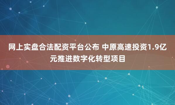网上实盘合法配资平台公布 中原高速投资1.9亿元推进数字化转型项目