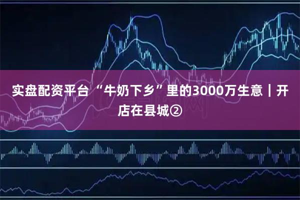 实盘配资平台 “牛奶下乡”里的3000万生意｜开店在县城②