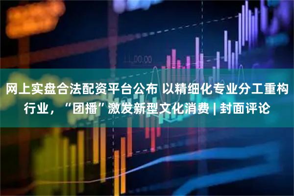 网上实盘合法配资平台公布 以精细化专业分工重构行业，“团播”激发新型文化消费 | 封面评论