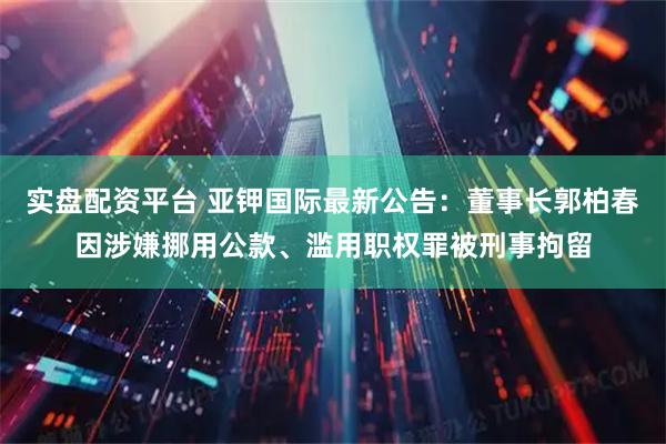 实盘配资平台 亚钾国际最新公告：董事长郭柏春因涉嫌挪用公款、滥用职权罪被刑事拘留