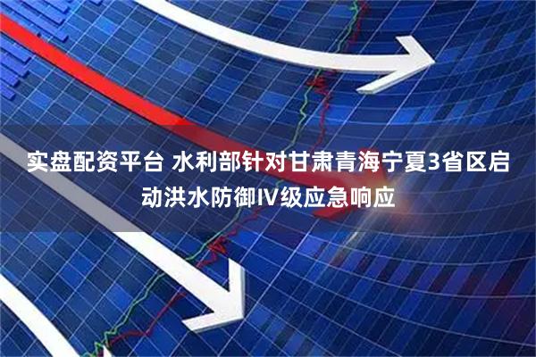 实盘配资平台 水利部针对甘肃青海宁夏3省区启动洪水防御Ⅳ级应急响应