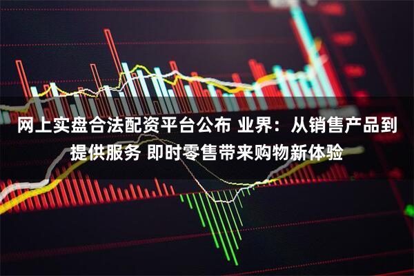 网上实盘合法配资平台公布 业界：从销售产品到提供服务 即时零售带来购物新体验