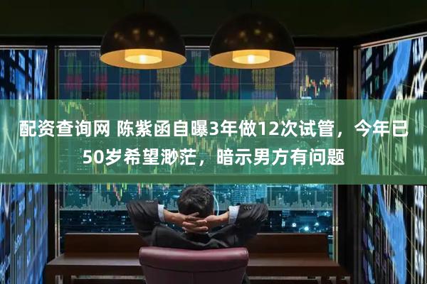 配资查询网 陈紫函自曝3年做12次试管，今年已50岁希望渺茫，暗示男方有问题