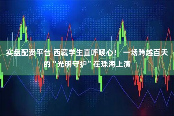 实盘配资平台 西藏学生直呼暖心！ 一场跨越百天的“光明守护”在珠海上演