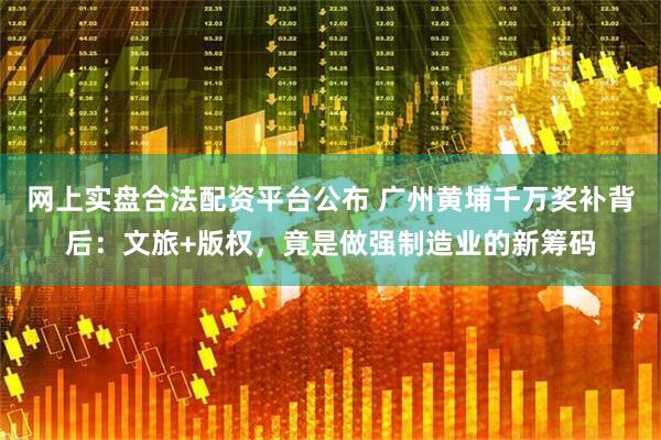 网上实盘合法配资平台公布 广州黄埔千万奖补背后：文旅+版权，竟是做强制造业的新筹码