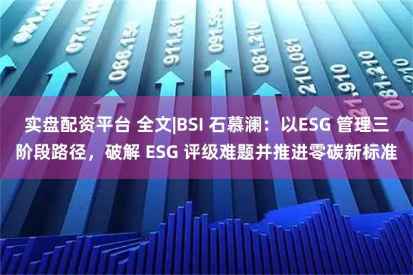 实盘配资平台 全文|BSI 石慕澜：以ESG 管理三阶段路径，破解 ESG 评级难题并推进零碳新标准