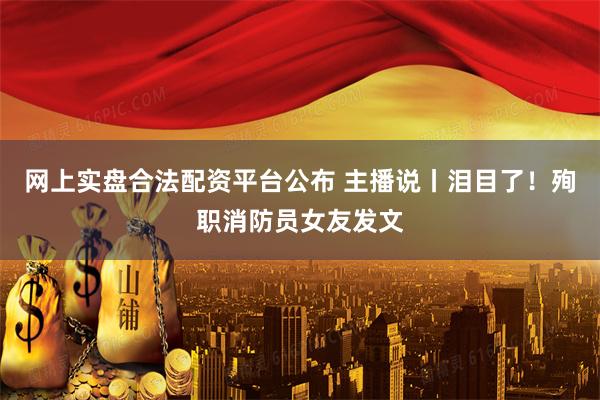 网上实盘合法配资平台公布 主播说丨泪目了！殉职消防员女友发文