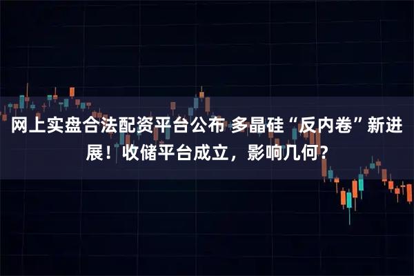 网上实盘合法配资平台公布 多晶硅“反内卷”新进展！收储平台成立，影响几何？