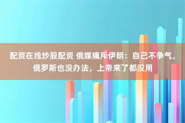 配资在线炒股配资 俄媒痛斥伊朗：自己不争气，俄罗斯也没办法，上帝来了都没用