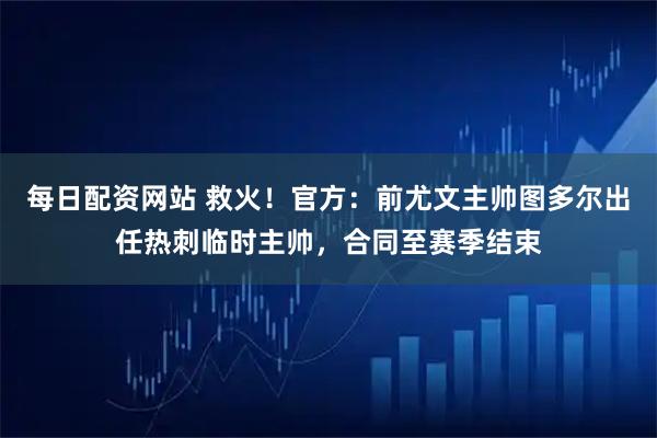 每日配资网站 救火!官方:前尤文主帅图多尔出任热刺临时主帅,合同至赛季结束