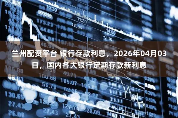 兰州配资平台 银行存款利息,2026年04月03日,国内各大银行定期存款新利息