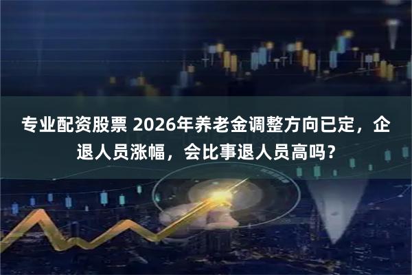 专业配资股票 2026年养老金调整方向已定，企退人员涨幅，会比事退人员高吗？