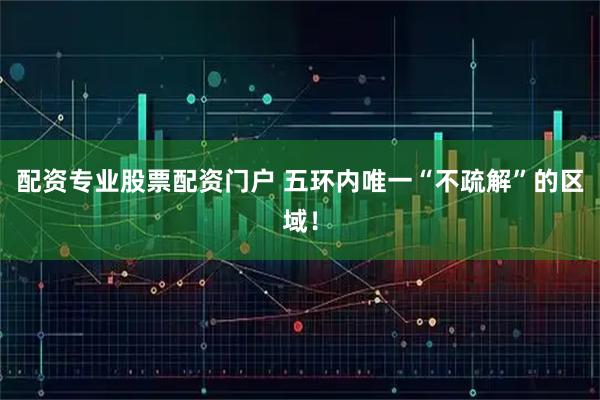 配资专业股票配资门户 五环内唯一“不疏解”的区域！