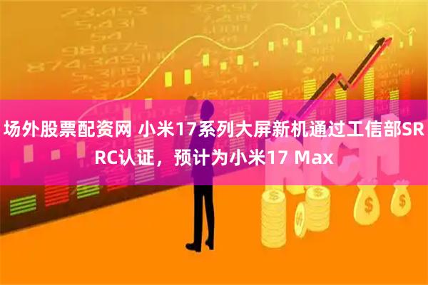 场外股票配资网 小米17系列大屏新机通过工信部SRRC认证，预计为小米17 Max