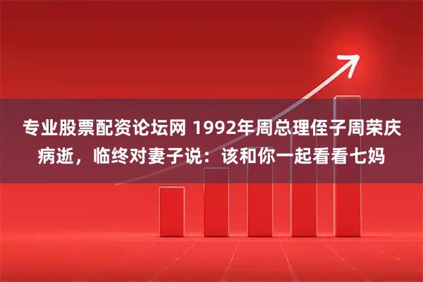 专业股票配资论坛网 1992年周总理侄子周荣庆病逝，临终对妻子说：该和你一起看看七妈