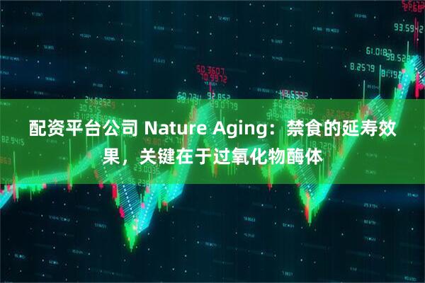 配资平台公司 Nature Aging：禁食的延寿效果，关键在于过氧化物酶体