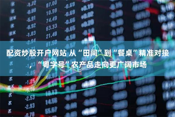 配资炒股开户网站 从“田间”到“餐桌”精准对接,“粤字号”农产品走向更广阔市场