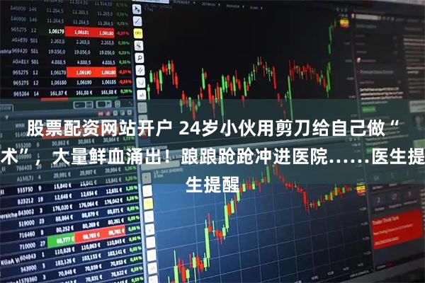 股票配资网站开户 24岁小伙用剪刀给自己做“手术”，大量鲜血涌出！踉踉跄跄冲进医院……医生提醒