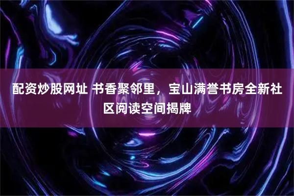 配资炒股网址 书香聚邻里，宝山满誉书房全新社区阅读空间揭牌